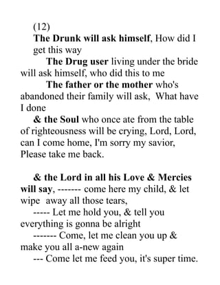 (12)
The Drunk will ask himself, How did I
get this way
The Drug user living under the bride
will ask himself, who did this to me
The father or the mother who's
abandoned their family will ask, What have
I done
& the Soul who once ate from the table
of righteousness will be crying, Lord, Lord,
can I come home, I'm sorry my savior,
Please take me back.
& the Lord in all his Love & Mercies
will say, ------- come here my child, & let
wipe away all those tears,
----- Let me hold you, & tell you
everything is gonna be alright
------- Come, let me clean you up &
make you all a-new again
--- Come let me feed you, it's super time.
 