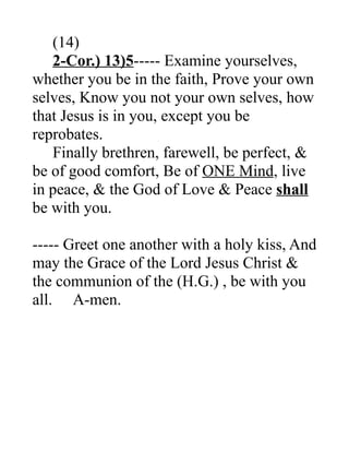 (14)
2-Cor.) 13)5----- Examine yourselves,
whether you be in the faith, Prove your own
selves, Know you not your own selves, how
that Jesus is in you, except you be
reprobates.
Finally brethren, farewell, be perfect, &
be of good comfort, Be of ONE Mind, live
in peace, & the God of Love & Peace shall
be with you.
----- Greet one another with a holy kiss, And
may the Grace of the Lord Jesus Christ &
the communion of the (H.G.) , be with you
all. A-men.
 