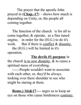 The prayer that the apostle John
prayed in (Chap.-17) – shows how much is
depending on Unity, or, the people all
coming together.
The function of the church is for all to
come together, & operate, as a fine tuned
engine, in order for the (H.G.) to do it's
work. But if there is conflict & disunity,
the (H.G.) will be limited in it's
operation.
The devils #1 purpose in
the church is to sow disunity, & to cause a
spiritual mess of everything.
------People wouldn't want to associate
with each other, or, they'd be always
looking over there shoulder to see who
might be staring at them.
Roms.) 16)&17---- urges us to keep an
eye on those who cause hindrances contrary
 