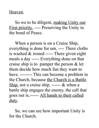 Heaven.
So we to be diligent, making Unity our
First priority, ---- Preserving the Unity in
the bond of Peace.
When a person is on a Cruise Ship,
everything is done for um, ---- There cloths
is washed & ironed ----- There given eight
meals a day ----- Everything done on that
cruise ship is to pamper the person & let
them decide how much fun they want to
have. -------- This can become a problem in
the Church, because the Church is a Battle
Ship, not a cruise ship. ------ & when a
battle ship engages the enemy, the call that
goes out is,------ All hands to their called
duty.
So, we can see how important Unity is
for the Church.
 