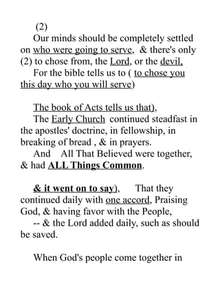(2)
Our minds should be completely settled
on who were going to serve, & there's only
(2) to chose from, the Lord, or the devil,
For the bible tells us to ( to chose you
this day who you will serve)
The book of Acts tells us that),
The Early Church continued steadfast in
the apostles' doctrine, in fellowship, in
breaking of bread , & in prayers.
And All That Believed were together,
& had ALL Things Common.
& it went on to say), That they
continued daily with one accord, Praising
God, & having favor with the People,
-- & the Lord added daily, such as should
be saved.
When God's people come together in
 