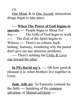 (3)
One Mind, & in One Accord, miraculous
things begin to take place.
---- When The Power of God begins to
operate,--- People begin to Shout For
Joy---- The Gifts of God begin to work
---- The Zeal of the Spirit begins to
Witness ---- There's no schism, back-
lashing, Jealousy, wondering why the pastor
don't give me any attention problems.
---- There's nothing but Unity & Love
one toward the other.
In PS) David say's, ---- Oh how good &
pleasant it is, when brothers live together in
Unity.
Jude tells us) To Earnestly contend for
the faith, --- Speaking of the common
salvation, or Mutual salvation ----
 