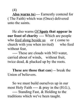 (4)
Also warns to) --- Earnestly contend for
( The Faith) which was (Once) delivered
unto the saints.
He also warns Of Spots that appear in
our feast of charity ---- Which are people
who feed along beside us or ( come to
church with you when invited) who feed
without fear,
---- These are clouds with NO water,
carried about of winds, without fruit,
twice dead, & plucked up by the roots.
These are those that can) -- break the
Union of believers.
So we must build ourselves up in our
most Holy Faith ---- & pray in the (H.G.),
---- Standing Fast, & Holding to the
traditions which we've been taught.
 