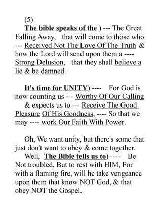 (5)
The bible speaks of the ) --- The Great
Falling Away, that will come to those who
--- Received Not The Love Of The Truth &
how the Lord will send upon them a ----
Strong Delusion, that they shall believe a
lie & be damned.
It's time for UNITY) ---- For God is
now counting us --- Worthy Of Our Calling
& expects us to --- Receive The Good
Pleasure Of His Goodness, ---- So that we
may ---- work Our Faith With Power.
Oh, We want unity, but there's some that
just don't want to obey & come together.
Well, The Bible tells us to) ---- Be
Not troubled, But to rest with HIM, For
with a flaming fire, will he take vengeance
upon them that know NOT God, & that
obey NOT the Gospel.
 