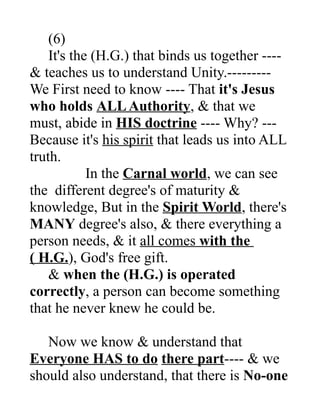 (6)
It's the (H.G.) that binds us together ----
& teaches us to understand Unity.---------
We First need to know ---- That it's Jesus
who holds ALLAuthority, & that we
must, abide in HIS doctrine ---- Why? ---
Because it's his spirit that leads us into ALL
truth.
In the Carnal world, we can see
the different degree's of maturity &
knowledge, But in the Spirit World, there's
MANY degree's also, & there everything a
person needs, & it all comes with the
( H.G.), God's free gift.
& when the (H.G.) is operated
correctly, a person can become something
that he never knew he could be.
Now we know & understand that
Everyone HAS to do there part---- & we
should also understand, that there is No-one
 