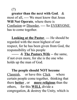 (7)
greater than the next with God. &
most of all, ---- We must know that Jesus
Will Not Operate, where there is
Confusion or Disorder, ---- So EVERYONE
has to come together.
Looking at the Pastor, --- He should be
regarded with the most highest of our
respect, for he has been given from God, the
responsibility of his people
------ & The Pastors Wife -- the same,
if not even more, for she is the one who
holds up the man of God.
The people should NOT become
Clannish, or have this Click where
certain people come together, thinking that
there better , or more religious than the
others, for this WILL divide a
congregation, & destroy the Unity, which is
 