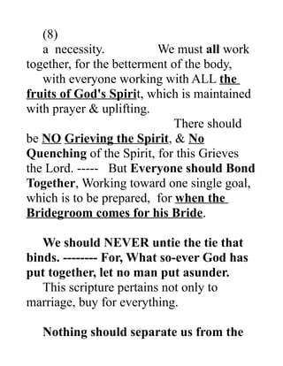 (8)
a necessity. We must all work
together, for the betterment of the body,
with everyone working with ALL the
fruits of God's Spirit, which is maintained
with prayer & uplifting.
There should
be NO Grieving the Spirit, & No
Quenching of the Spirit, for this Grieves
the Lord. ----- But Everyone should Bond
Together, Working toward one single goal,
which is to be prepared, for when the
Bridegroom comes for his Bride.
We should NEVER untie the tie that
binds. -------- For, What so-ever God has
put together, let no man put asunder.
This scripture pertains not only to
marriage, buy for everything.
Nothing should separate us from the
 