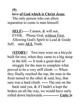 (9)
love of God which is Christ Jesus.
The only person who can allow
separation to come is man himself.
SELF)----- Cannot, & will not,
EVER, Please God, without First,
Allowing God's Spirit to Lead & Guide
Self, unto ALL Truth.
(STORY) Two men were on a bicycle
built for two, when they came to a big steep
in the hill. --- It took a great deal of
struggle for the men to complete what
proved to be a very stiff climb. --- When
they finally reached the top, the man in the
front turned to the other & said, boy, that
sure was a hard climb. ----- The one on the
back said yea, & if I hadn't a kept the
brakes on all the way, we would have surly
rolled down backwards.------------- Unity is
 