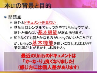 目的
Unityのオンラインマニュアルから意外と知られて
いないと思われる便利な機能を一つでも多く覚
えて頂いて持ち帰ってもらう事
全部知っていたら、Unityの勉強を始めた人にこの
資料を紹介して頂く事
最終的にはこんな資料が不要に
なるぐらい公式ドキュメントが整
備されること！
 