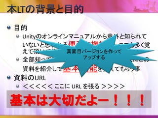Unityの基本機能のすべてを紹介していません。
むしろほんの僅かです。
作業効率が上がったらラッキーぐらいに思って
ください。
不足分は書籍やドキュメントをご覧ください。
誤字脱字・誤りなどがありましたら遠慮なくご連
絡ください。
 