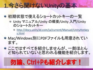 スナップ関連
SceneビューでGameObjectを選択し、CTLRキー
（MacはCommandキー)を押しながら移動させると
スナップ単位に移動させることができます。移動量
はUnityの[Edit]-[Snap Settings…]で変更できます。
 