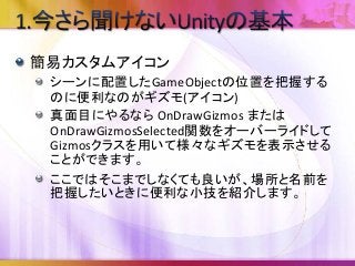 簡易カスタムアイコン
シーンに配置したGameObjectの位置を把握する
のに便利なのがギズモ(アイコン)
真面目にやるなら OnDrawGizmos または
OnDrawGizmosSelected関数をオーバーライドして
Gizmosクラスを用いて様々なギズモを表示させる
ことができます。
ここではそこまでしなくても良いが、場所と名前を
把握したいときに便利な小技を紹介します。
 