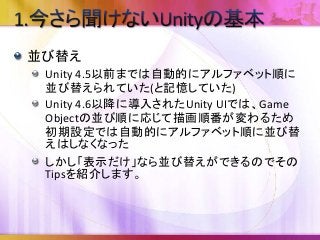 並び替え
Unity 4.5以前までは自動的にアルファベット順に
並び替えられていた(と記憶していた)
Unity 4.6以降に導入されたUnity UIでは、Game
Objectの並び順に応じて描画順番が変わるため
初期設定では自動的にアルファベット順に並び替
えはしなくなった
しかし「表示だけ」なら並び替えができるのでその
Tipsを紹介します。
 