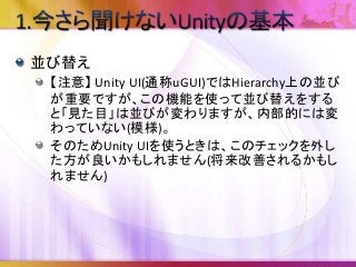 並び替え
【注意】 Unity UI(通称uGUI)ではHierarchy上の並び
が重要ですが、この機能を使って並び替えをする
と「見た目」は並びが変わりますが、内部的には変
わっていない(模様)。
そのためUnity UIを使うときは、このチェックを外し
た方が良いかもしれません(将来改善されるかもし
れません)
 