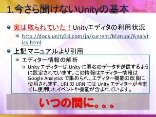 実は取られていた！Unityエディタの利用状況
http://docs.unity3d.com/ja/current/Manual/Analyt
ics.html
上記マニュアルより引用
エディター情報の解析
Unity エディターは Unity に匿名のデータを送信するよう
に設定されています。この情報はエディター情報は
Google Analytics で集められ、エディター機能の改良に
使用されます。URI の URN には Unity エディターが今ま
でに使用したイベントや機能が含まれています。
いつの間に。。。
 