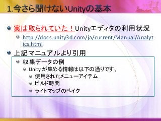 実は取られていた！Unityエディタの利用状況
http://docs.unity3d.com/ja/current/Manual/Analyt
ics.html
上記マニュアルより引用
収集データの例
Unity が集める情報は以下の通りです。
使用されたメニューアイテム
ビルド時間
ライトマップのベイク
 