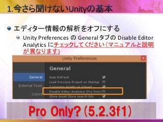エディター情報の解析をオフにする
Unity Preferences の General タブの Disable Editor
Analytics にチェックしてください（マニュアルと説明
が異なります)
Pro Only?(5.2.3f1)
 