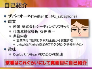 ザバイオーネ(Twitter ID: @z_zabaglione)
職業
所属：株式会社シーディングソフテック
代表取締役社長：石井 勇一
業務内容
企業向けIT教育ビジネス(企画から実施まで)
Unity/iOS/Androidなどのプログラミング研修がメイン
趣味
Oculus Rift/Gear VRなどのVR関連
茶番はこれぐらいにして真面目に自己紹介
 