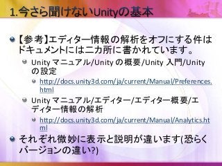 【参考】エディター情報の解析をオフにする件は
ドキュメントには二カ所に書かれています。
Unity マニュアル/Unity の概要/Unity 入門/Unity
の設定
http://docs.unity3d.com/ja/current/Manual/Preferences.
html
Unity マニュアル/エディター/エディター概要/エ
ディター情報の解析
http://docs.unity3d.com/ja/current/Manual/Analytics.ht
ml
それぞれ微妙に表示と説明が違います(恐らく
バージョンの違い?)
 