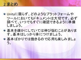 Unityに限らず、どのようなプラットフォームや
ツールにおいてもドキュメントは大切です。必ず
調べて、いつでもすぐに確認できるように準備
しましょう。
基本を疎かにしていては伸び悩むことがありま
す。基本はしっかり身につけましょう。
基本ばかりでは飽きるので応用も楽しみましょ
う。
 