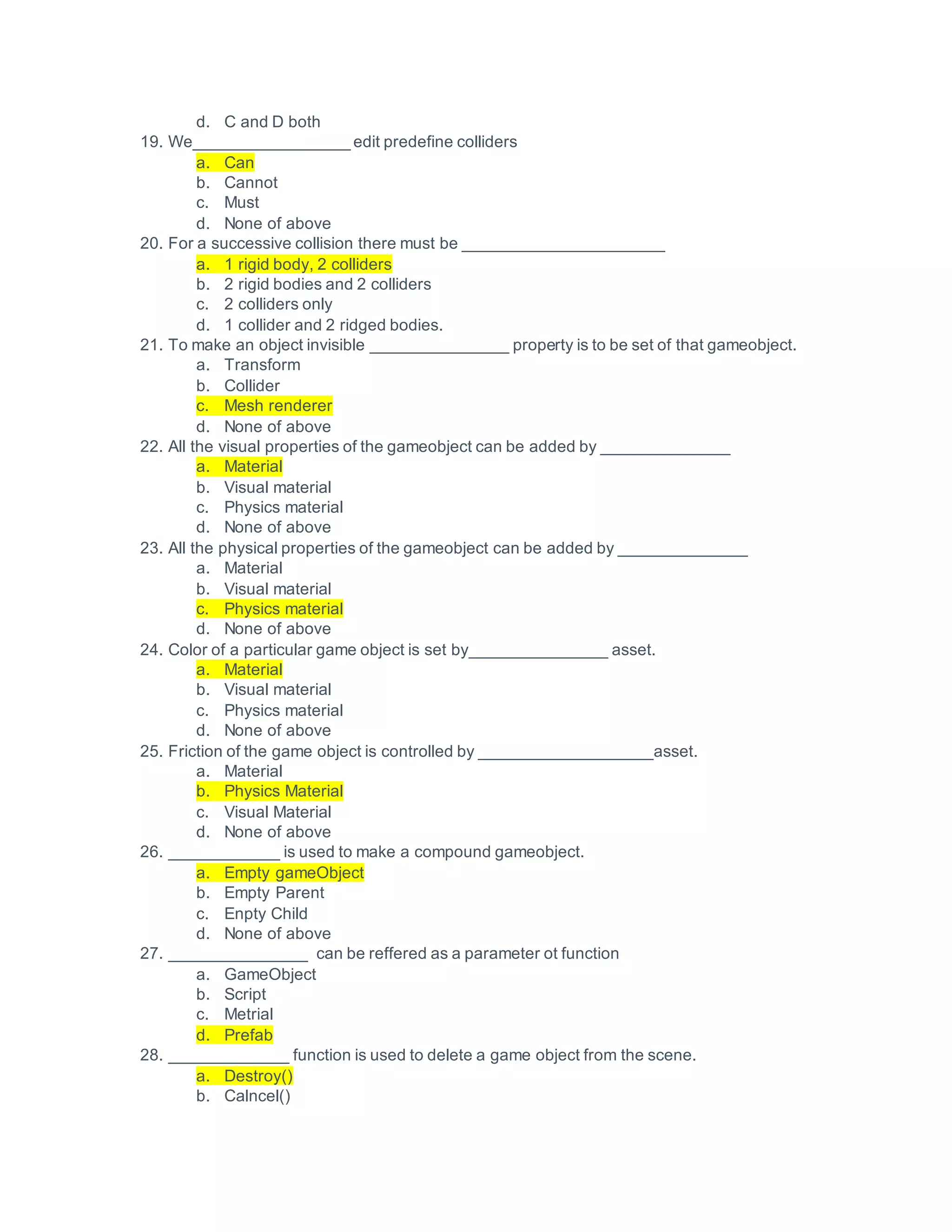 d. C and D both
19. We_________________ edit predefine colliders
a. Can
b. Cannot
c. Must
d. None of above
20. For a successive collision there must be ______________________
a. 1 rigid body, 2 colliders
b. 2 rigid bodies and 2 colliders
c. 2 colliders only
d. 1 collider and 2 ridged bodies.
21. To make an object invisible _______________ property is to be set of that gameobject.
a. Transform
b. Collider
c. Mesh renderer
d. None of above
22. All the visual properties of the gameobject can be added by ______________
a. Material
b. Visual material
c. Physics material
d. None of above
23. All the physical properties of the gameobject can be added by ______________
a. Material
b. Visual material
c. Physics material
d. None of above
24. Color of a particular game object is set by_______________ asset.
a. Material
b. Visual material
c. Physics material
d. None of above
25. Friction of the game object is controlled by ___________________asset.
a. Material
b. Physics Material
c. Visual Material
d. None of above
26. ____________ is used to make a compound gameobject.
a. Empty gameObject
b. Empty Parent
c. Enpty Child
d. None of above
27. _______________ can be reffered as a parameter ot function
a. GameObject
b. Script
c. Metrial
d. Prefab
28. _____________ function is used to delete a game object from the scene.
a. Destroy()
b. Calncel()
 