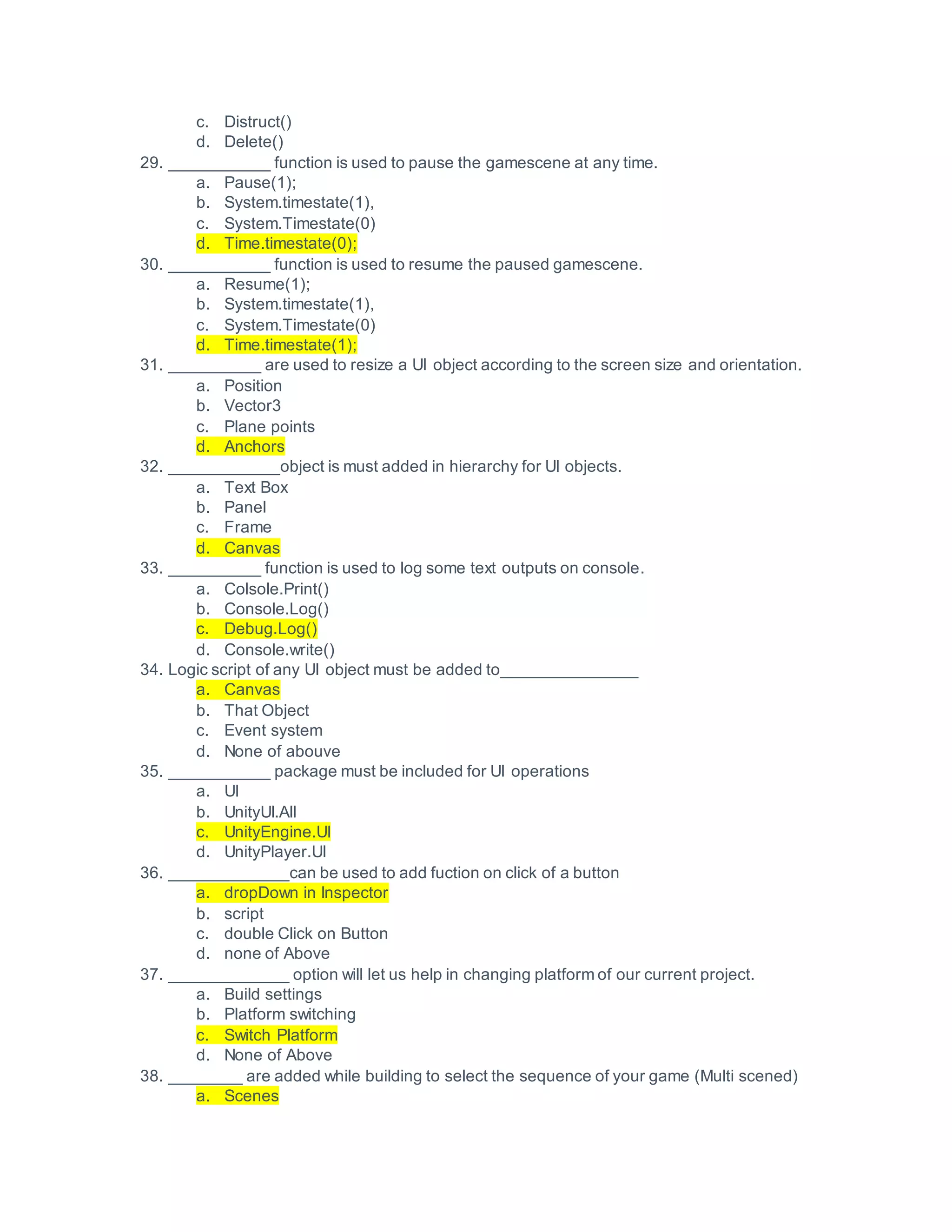 c. Distruct()
d. Delete()
29. ___________ function is used to pause the gamescene at any time.
a. Pause(1);
b. System.timestate(1),
c. System.Timestate(0)
d. Time.timestate(0);
30. ___________ function is used to resume the paused gamescene.
a. Resume(1);
b. System.timestate(1),
c. System.Timestate(0)
d. Time.timestate(1);
31. __________ are used to resize a UI object according to the screen size and orientation.
a. Position
b. Vector3
c. Plane points
d. Anchors
32. ____________object is must added in hierarchy for UI objects.
a. Text Box
b. Panel
c. Frame
d. Canvas
33. __________ function is used to log some text outputs on console.
a. Colsole.Print()
b. Console.Log()
c. Debug.Log()
d. Console.write()
34. Logic script of any UI object must be added to_______________
a. Canvas
b. That Object
c. Event system
d. None of abouve
35. ___________ package must be included for UI operations
a. UI
b. UnityUI.All
c. UnityEngine.UI
d. UnityPlayer.UI
36. _____________can be used to add fuction on click of a button
a. dropDown in Inspector
b. script
c. double Click on Button
d. none of Above
37. _____________ option will let us help in changing platform of our current project.
a. Build settings
b. Platform switching
c. Switch Platform
d. None of Above
38. ________ are added while building to select the sequence of your game (Multi scened)
a. Scenes
 