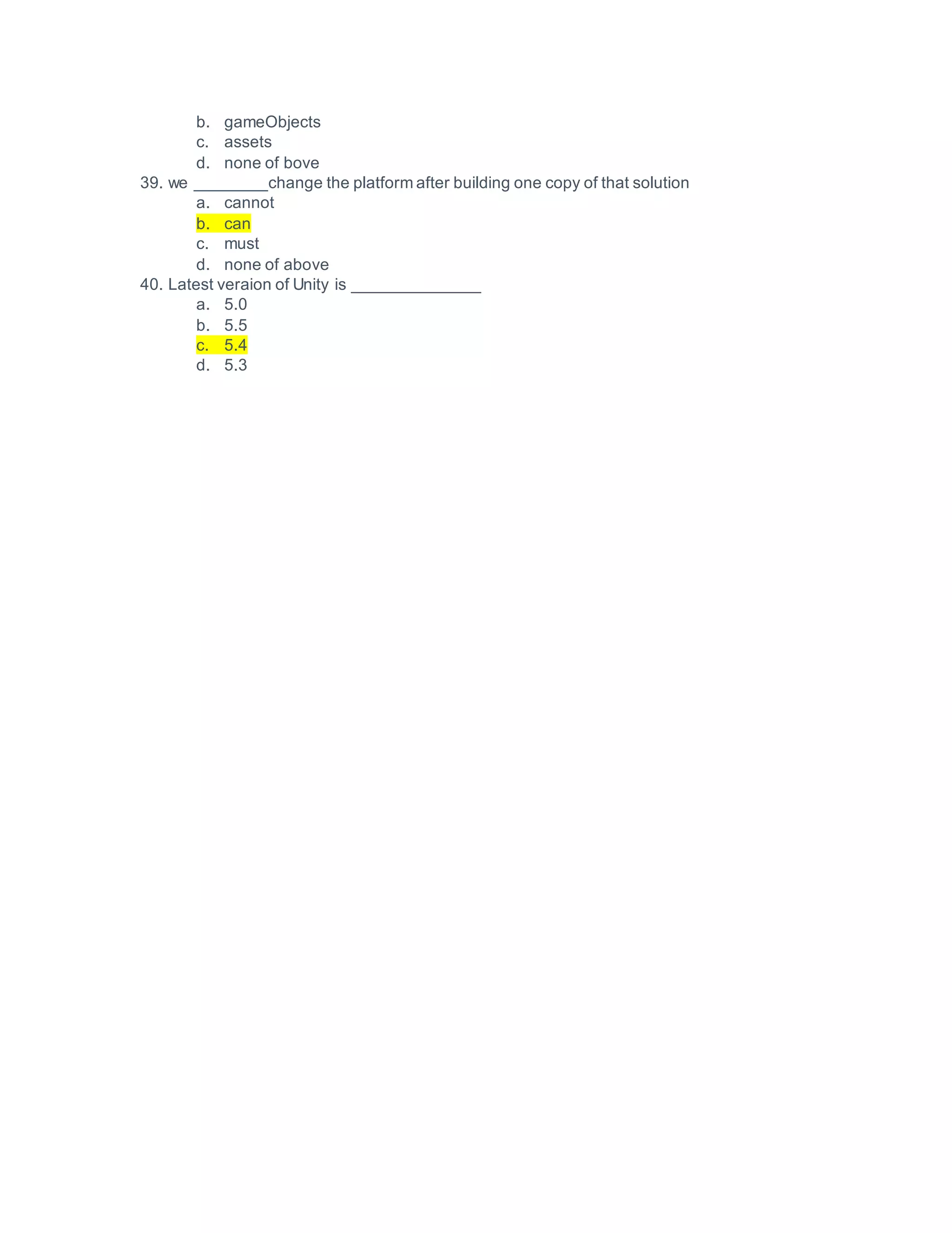 b. gameObjects
c. assets
d. none of bove
39. we ________change the platform after building one copy of that solution
a. cannot
b. can
c. must
d. none of above
40. Latest veraion of Unity is ______________
a. 5.0
b. 5.5
c. 5.4
d. 5.3
 