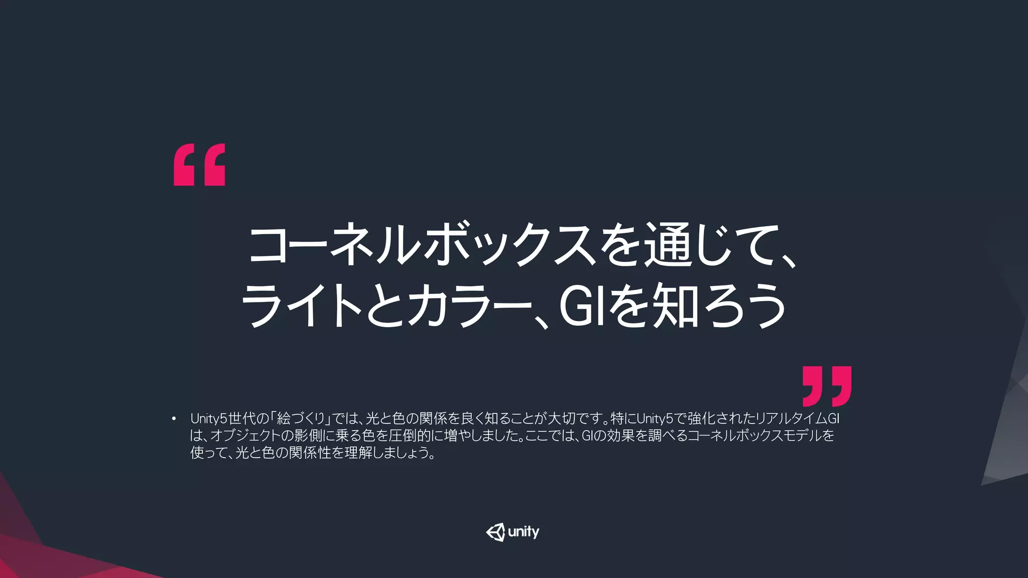 コーネルボックスを通じて、
ライトとカラー、GIを知ろう
•  Unity5世代の「絵づくり」では、光と色の関係を良く知ることが大切です。特にUnity5で強化されたリアルタイムGI
は、オブジェクトの影側に乗る色を圧倒的に増やしました。ここでは、GIの効果を調べるコーネルボックスモデルを
使って、光と色の関係性を理解しましょう。
 