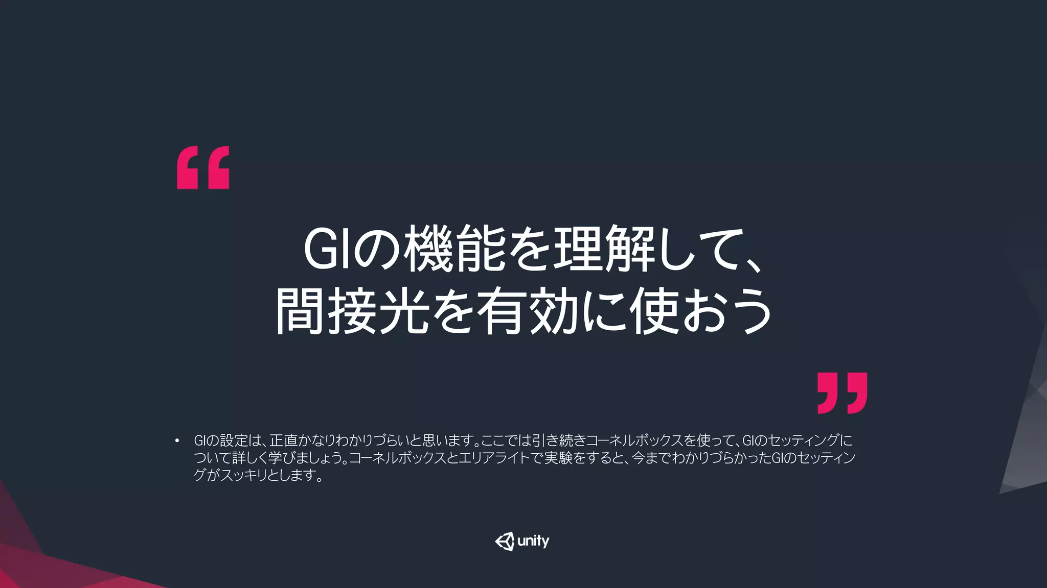 GIの機能を理解して、
間接光を有効に使おう
•  GIの設定は、正直かなりわかりづらいと思います。ここでは引き続きコーネルボックスを使って、GIのセッティングに
ついて詳しく学びましょう。コーネルボックスとエリアライトで実験をすると、今までわかりづらかったGIのセッティン
グがスッキリとします。
 