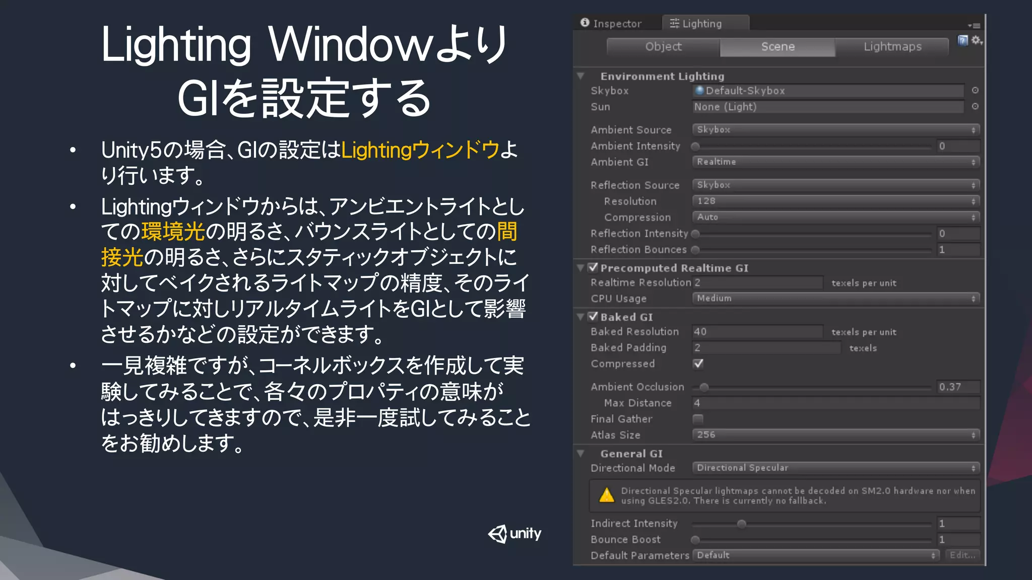 Lighting Windowより
GIを設定する
•  Unity5の場合、GIの設定はLightingウィンドウよ
り行います。
•  Lightingウィンドウからは、アンビエントライトとし
ての環境光の明るさ、バウンスライトとしての間
接光の明るさ、さらにスタティックオブジェクトに
対してベイクされるライトマップの精度、そのライ
トマップに対しリアルタイムライトをGIとして影響
させるかなどの設定ができます。
•  一見複雑ですが、コーネルボックスを作成して実
験してみることで、各々のプロパティの意味が
はっきりしてきますので、是非一度試してみること
をお勧めします。
 