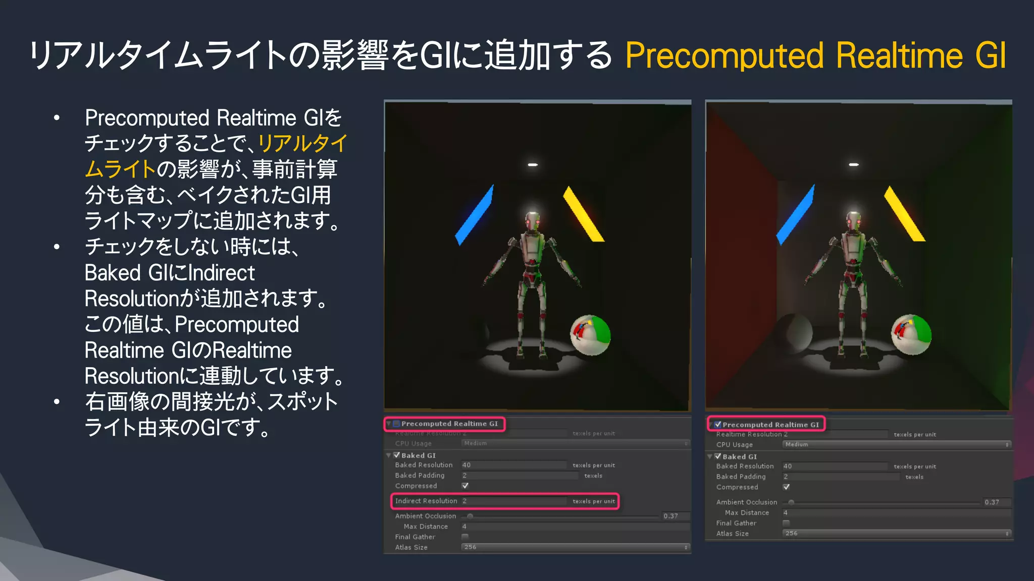 リアルタイムライトの影響をGIに追加する Precomputed Realtime GI
•  Precomputed Realtime GIを
チェックすることで、リアルタイ
ムライトの影響が、事前計算
分も含む、ベイクされたGI用
ライトマップに追加されます。
•  チェックをしない時には、
Baked GIにIndirect　
Resolutionが追加されます。
この値は、Precomputed
Realtime GIのRealtime
Resolutionに連動しています。
•  右画像の間接光が、スポット
ライト由来のGIです。
 