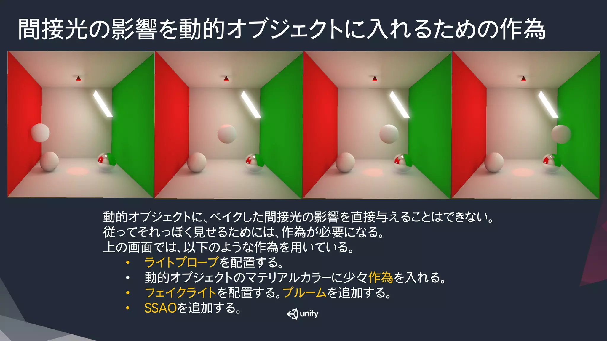 間接光の影響を動的オブジェクトに入れるための作為
動的オブジェクトに、ベイクした間接光の影響を直接与えることはできない。
従ってそれっぽく見せるためには、作為が必要になる。
上の画面では、以下のような作為を用いている。
•  ライトプローブを配置する。
•  動的オブジェクトのマテリアルカラーに少々作為を入れる。
•  フェイクライトを配置する。ブルームを追加する。
•  SSAOを追加する。
 
