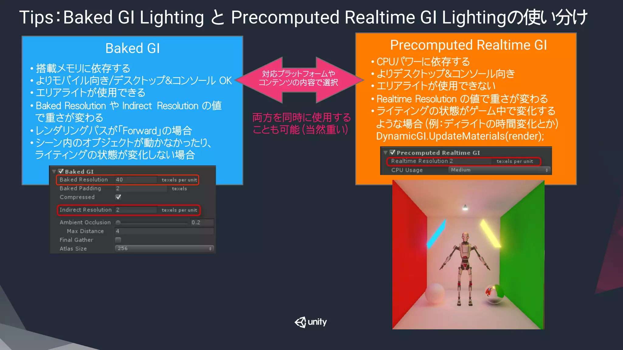 Tips：Baked GI Lighting と Precomputed Realtime GI Lightingの使い分け
Baked GI	
 Precomputed Realtime GI	
• 搭載メモリに依存する
• よりモバイル向き/デスクトップ＆コンソール OK
• エリアライトが使用できる
• Baked Resolution や Indirect　Resolution の値
で重さが変わる
• レンダリングパスが「Forward」の場合
• シーン内のオブジェクトが動かなかったり、
ライティングの状態が変化しない場合
• CPUパワーに依存する
• よりデスクトップ＆コンソール向き
• エリアライトが使用できない
• Realtime Resolution の値で重さが変わる
• ライティングの状態がゲーム中で変化する
ような場合（例：ディライトの時間変化とか）
DynamicGI.UpdateMaterials(render);
両方を同時に使用する
ことも可能（当然重い）
対応プラットフォームや
コンテンツの内容で選択
 