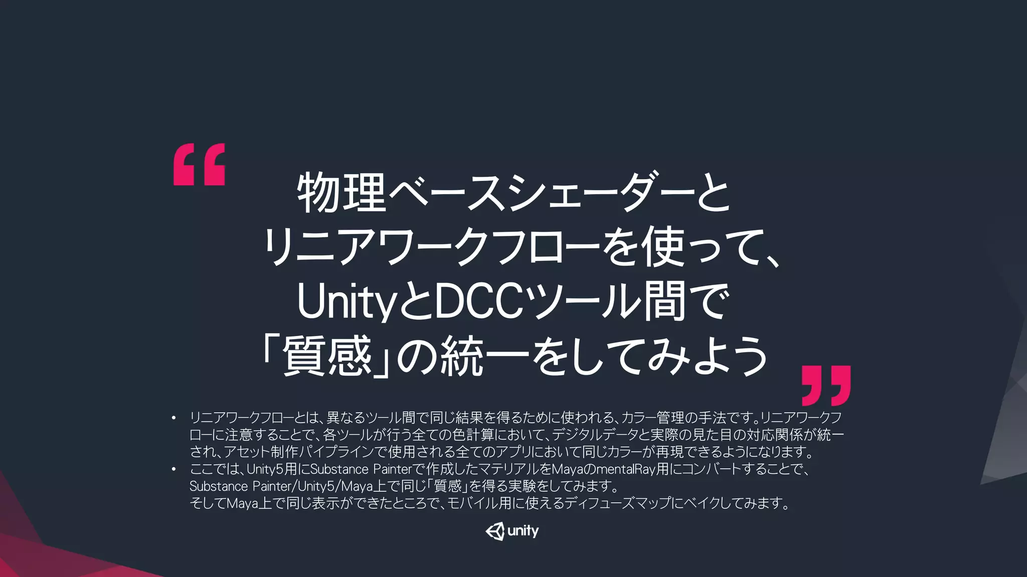 物理ベースシェーダーと
リニアワークフローを使って、
UnityとDCCツール間で
「質感」の統一をしてみよう
•  リニアワークフローとは、異なるツール間で同じ結果を得るために使われる、カラー管理の手法です。リニアワークフ
ローに注意することで、各ツールが行う全ての色計算において、デジタルデータと実際の見た目の対応関係が統一
され、アセット制作パイプラインで使用される全てのアプリにおいて同じカラーが再現できるようになります。
•  ここでは、Unity5用にSubstance Painterで作成したマテリアルをMayaのmentalRay用にコンバートすることで、
Substance Painter/Unity5/Maya上で同じ「質感」を得る実験をしてみます。
そしてMaya上で同じ表示ができたところで、モバイル用に使えるディフューズマップにベイクしてみます。
 