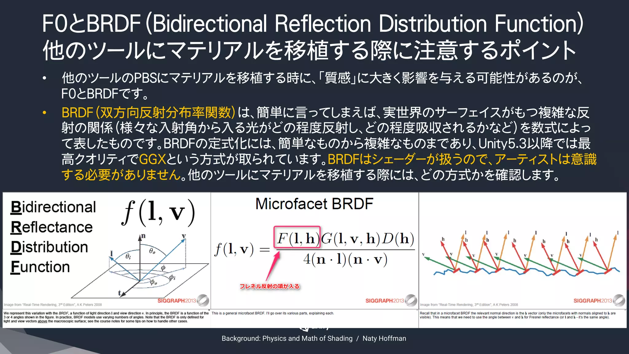 F0とBRDF（Bidirectional Reflection Distribution Function）
他のツールにマテリアルを移植する際に注意するポイント
•  他のツールのPBSにマテリアルを移植する時に、「質感」に大きく影響を与える可能性があるのが、
F0とBRDFです。
•  BRDF（双方向反射分布率関数）は、簡単に言ってしまえば、実世界のサーフェイスがもつ複雑な反
射の関係（様々な入射角から入る光がどの程度反射し、どの程度吸収されるかなど）を数式によっ
て表したものです。BRDFの定式化には、簡単なものから複雑なものまであり、Unity5.3以降では最
高クオリティでGGXという方式が取られています。BRDFはシェーダーが扱うので、アーティストは意識
する必要がありません。他のツールにマテリアルを移植する際には、どの方式かを確認します。
Background: Physics and Math of Shading　/　Naty Hoffman
 