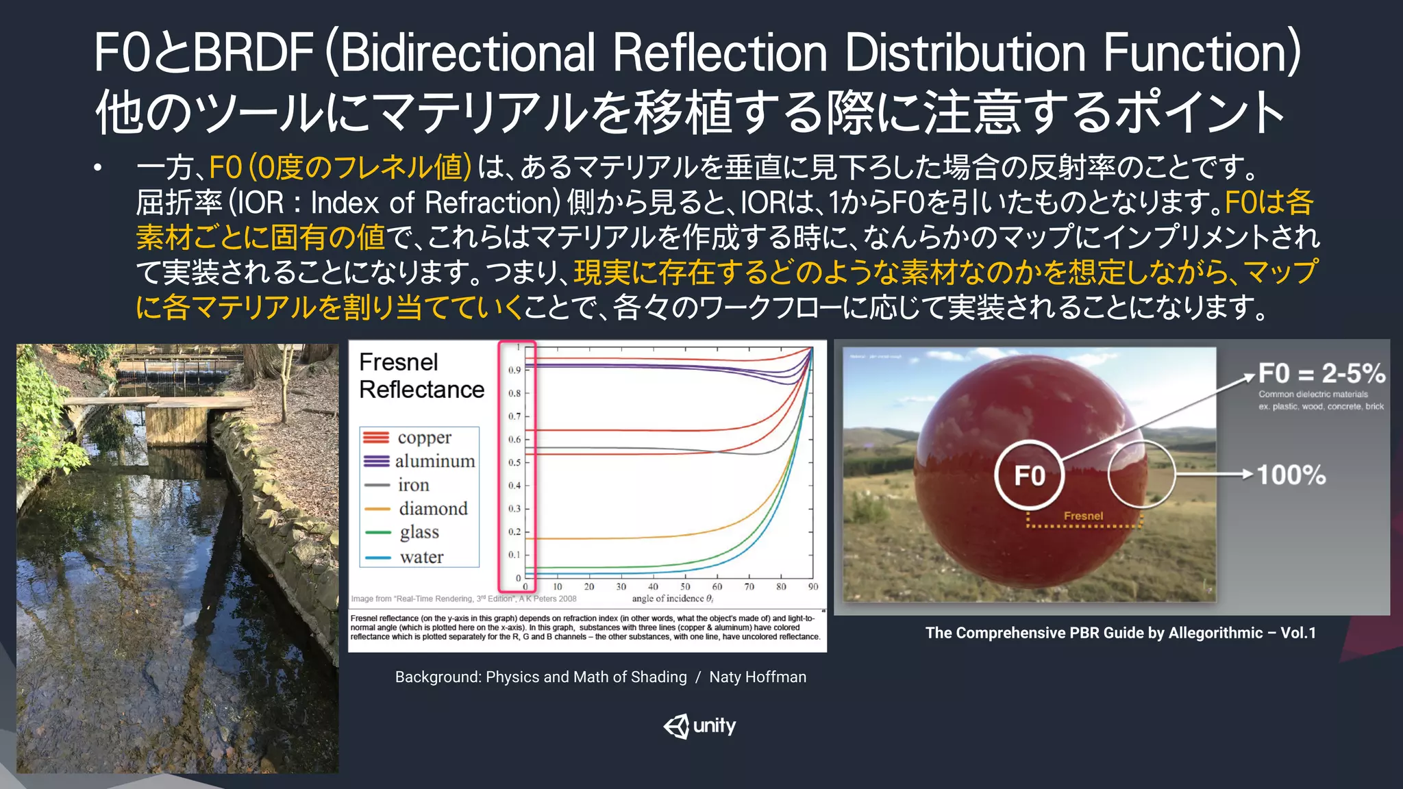 F0とBRDF（Bidirectional Reflection Distribution Function）
他のツールにマテリアルを移植する際に注意するポイント
•  一方、F0（０度のフレネル値）は、あるマテリアルを垂直に見下ろした場合の反射率のことです。
屈折率（IOR : Index of Refraction）側から見ると、IORは、１からF0を引いたものとなります。F０は各
素材ごとに固有の値で、これらはマテリアルを作成する時に、なんらかのマップにインプリメントされ
て実装されることになります。つまり、現実に存在するどのような素材なのかを想定しながら、マップ
に各マテリアルを割り当てていくことで、各々のワークフローに応じて実装されることになります。
Background: Physics and Math of Shading　/　Naty Hoffman
The Comprehensive PBR Guide by Allegorithmic – Vol.1	
 