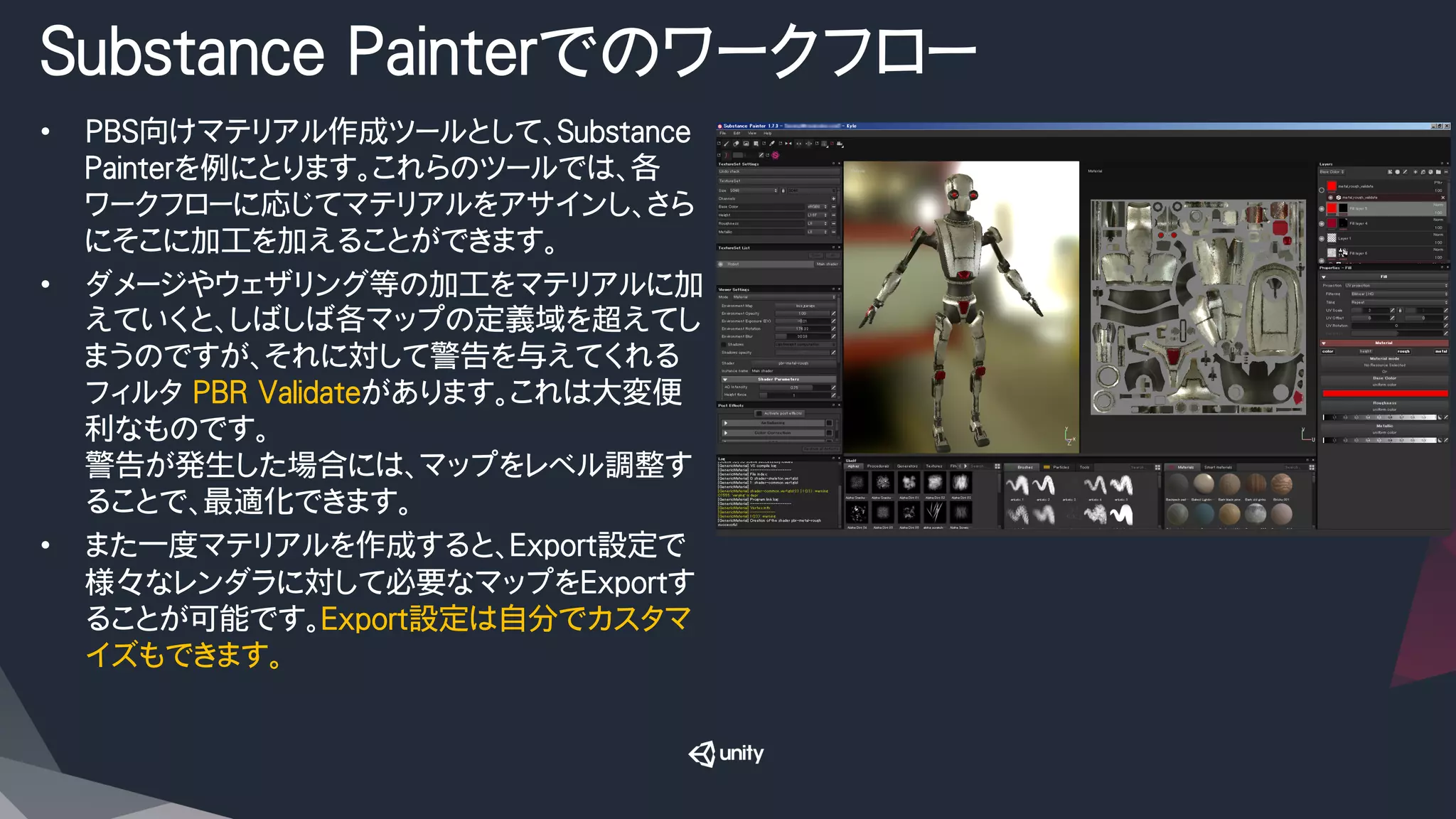 Substance Painterでのワークフロー
•  PBS向けマテリアル作成ツールとして、Substance　
Painterを例にとります。これらのツールでは、各
ワークフローに応じてマテリアルをアサインし、さら
にそこに加工を加えることができます。
•  ダメージやウェザリング等の加工をマテリアルに加
えていくと、しばしば各マップの定義域を超えてし
まうのですが、それに対して警告を与えてくれる
フィルタ PBR Validateがあります。これは大変便
利なものです。
警告が発生した場合には、マップをレベル調整す
ることで、最適化できます。
•  また一度マテリアルを作成すると、Export設定で
様々なレンダラに対して必要なマップをExportす
ることが可能です。Export設定は自分でカスタマ
イズもできます。
 