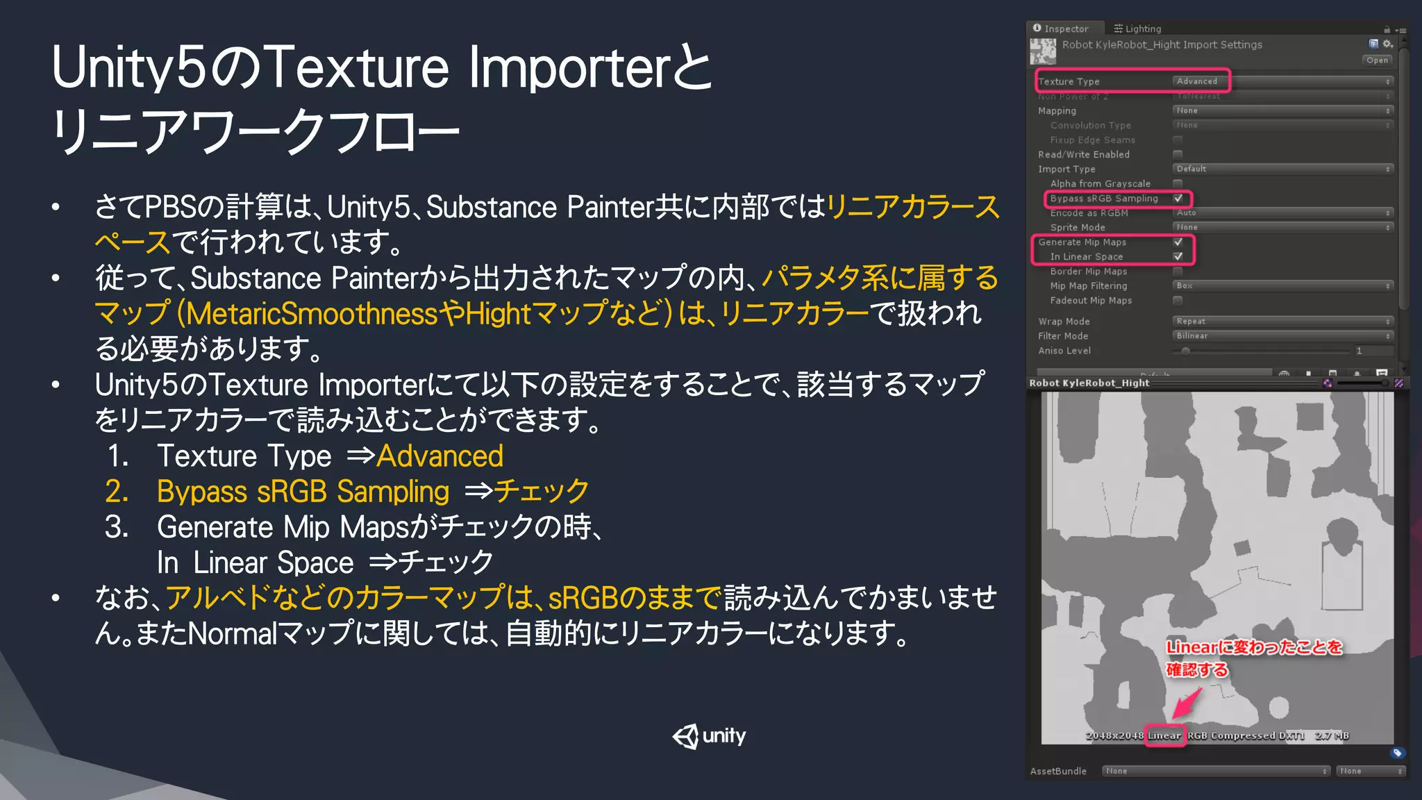Unity5のTexture Importerと
リニアワークフロー
•  さてPBSの計算は、Unity5、Substance Painter共に内部ではリニアカラース
ペースで行われています。
•  従って、Substance Painterから出力されたマップの内、パラメタ系に属する
マップ（MetaricSmoothnessやHightマップなど）は、リニアカラーで扱われ
る必要があります。
•  Unity5のTexture Importerにて以下の設定をすることで、該当するマップ
をリニアカラーで読み込むことができます。
1.  Texture Type　⇒Advanced
2.  Bypass sRGB Sampling　⇒チェック
3.  Generate Mip Mapsがチェックの時、
In　Linear Space　⇒チェック
•  なお、アルベドなどのカラーマップは、sRGBのままで読み込んでかまいませ
ん。またNormalマップに関しては、自動的にリニアカラーになります。
 