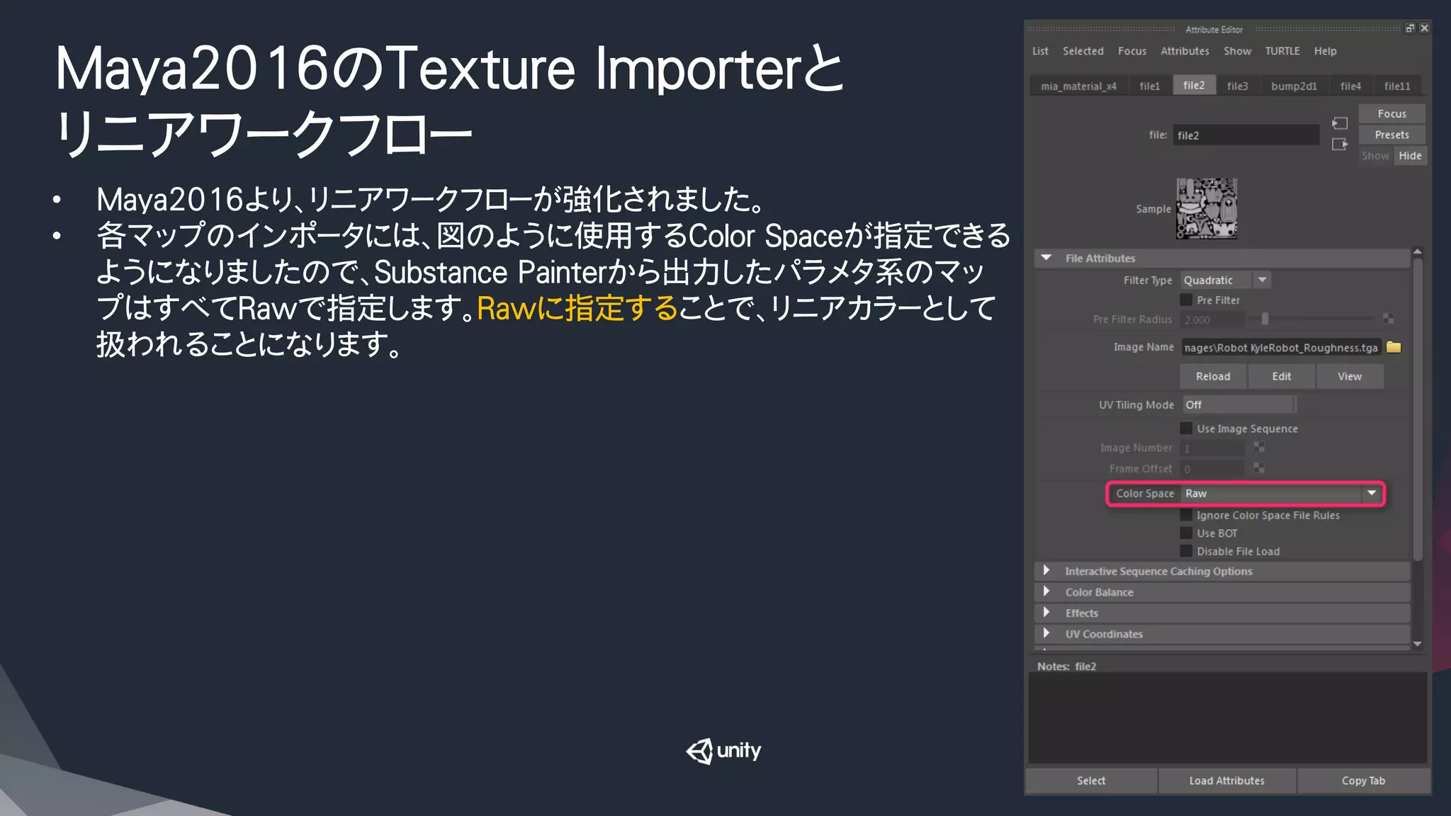 Maya2016のTexture Importerと
リニアワークフロー
•  Maya2016より、リニアワークフローが強化されました。
•  各マップのインポータには、図のように使用するColor Spaceが指定できる
ようになりましたので、Substance Painterから出力したパラメタ系のマッ
プはすべてRawで指定します。Rawに指定することで、リニアカラーとして
扱われることになります。
 