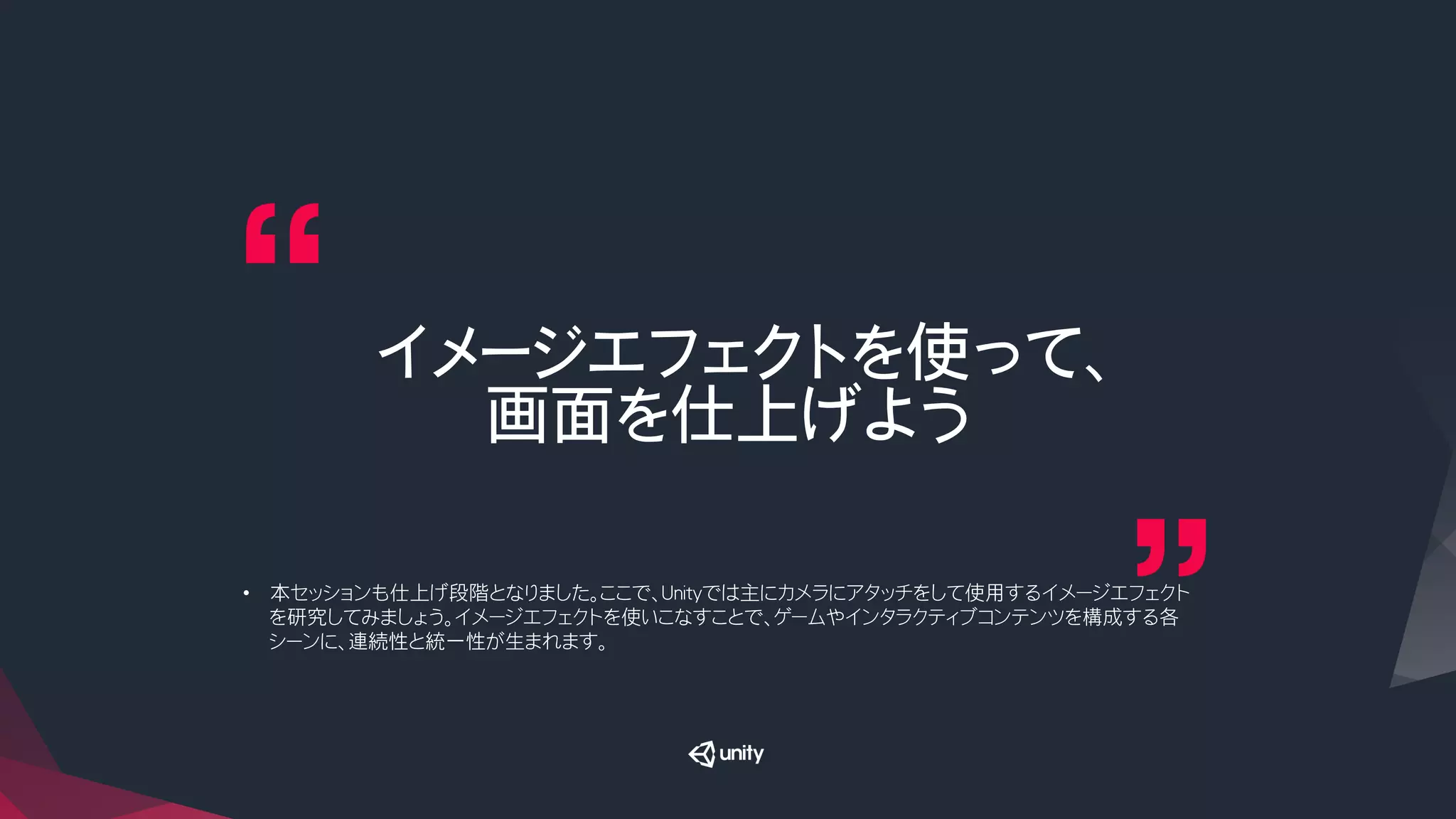 イメージエフェクトを使って、
画面を仕上げよう
•  本セッションも仕上げ段階となりました。ここで、Unityでは主にカメラにアタッチをして使用するイメージエフェクト
を研究してみましょう。イメージエフェクトを使いこなすことで、ゲームやインタラクティブコンテンツを構成する各
シーンに、連続性と統一性が生まれます。
 