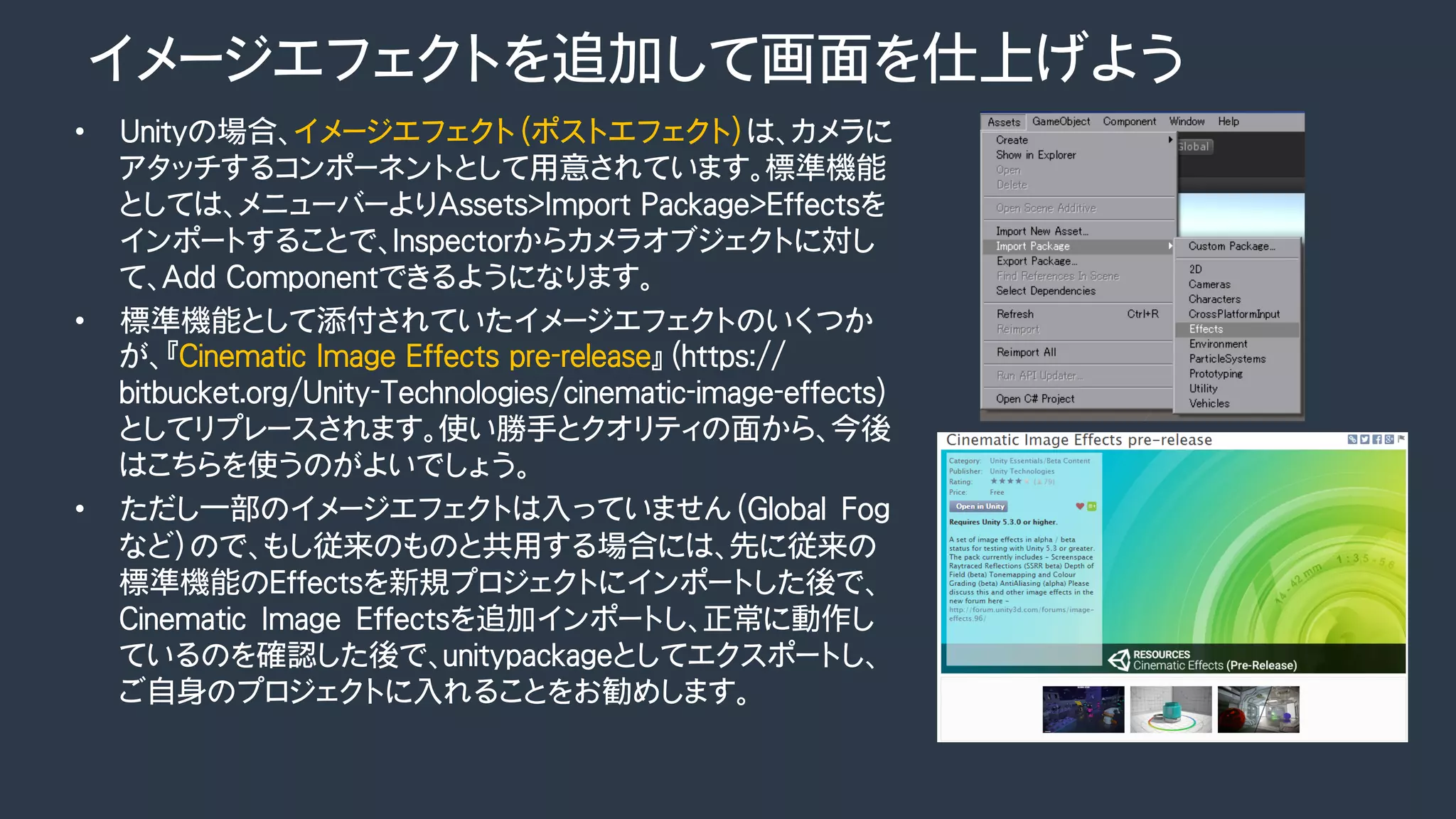 イメージエフェクトを追加して画面を仕上げよう
•  Unityの場合、イメージエフェクト（ポストエフェクト）は、カメラに
アタッチするコンポーネントとして用意されています。標準機能
としては、メニューバーよりAssets>Import Package>Effectsを
インポートすることで、Inspectorからカメラオブジェクトに対し
て、Add Componentできるようになります。
•  標準機能として添付されていたイメージエフェクトのいくつか
が、『Cinematic Image Effects pre-release』（https://
bitbucket.org/Unity-Technologies/cinematic-image-effects）
としてリプレースされます。使い勝手とクオリティの面から、今後
はこちらを使うのがよいでしょう。
•  ただし一部のイメージエフェクトは入っていません（Global　Fog
など）ので、もし従来のものと共用する場合には、先に従来の
標準機能のEffectsを新規プロジェクトにインポートした後で、
Cinematic　Image　Effectsを追加インポートし、正常に動作し
ているのを確認した後で、unitypackageとしてエクスポートし、
ご自身のプロジェクトに入れることをお勧めします。
 