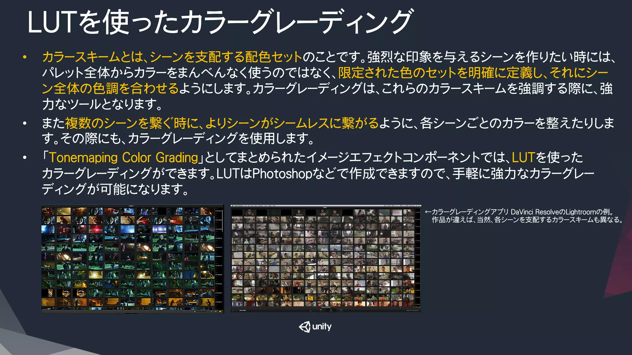 LUTを使ったカラーグレーディング
•  カラースキームとは、シーンを支配する配色セットのことです。強烈な印象を与えるシーンを作りたい時には、
パレット全体からカラーをまんべんなく使うのではなく、限定された色のセットを明確に定義し、それにシー
ン全体の色調を合わせるようにします。カラーグレーディングは、これらのカラースキームを強調する際に、強
力なツールとなります。
•  また複数のシーンを繋ぐ時に、よりシーンがシームレスに繋がるように、各シーンごとのカラーを整えたりしま
す。その際にも、カラーグレーディングを使用します。
•  「Tonemaping Color Grading」としてまとめられたイメージエフェクトコンポーネントでは、LUTを使った
カラーグレーディングができます。LUTはPhotoshopなどで作成できますので、手軽に強力なカラーグレー
ディングが可能になります。
←カラーグレーディングアプリ DaVinci ResolveのLightroomの例。
　　作品が違えば、当然、各シーンを支配するカラースキームも異なる。
 