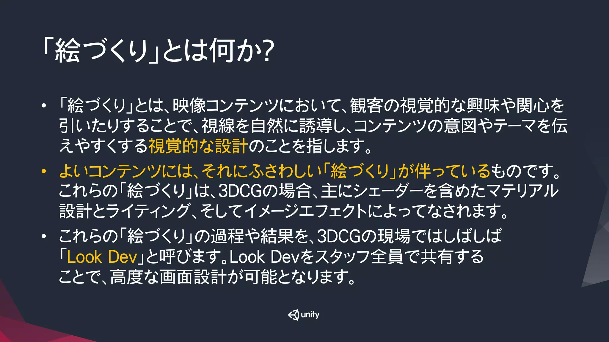 「絵づくり」とは何か？
•  「絵づくり」とは、映像コンテンツにおいて、観客の視覚的な興味や関心を
引いたりすることで、視線を自然に誘導し、コンテンツの意図やテーマを伝
えやすくする視覚的な設計のことを指します。
•  よいコンテンツには、それにふさわしい「絵づくり」が伴っているものです。
これらの「絵づくり」は、３DCGの場合、主にシェーダーを含めたマテリアル
設計とライティング、そしてイメージエフェクトによってなされます。
•  これらの「絵づくり」の過程や結果を、３DCGの現場ではしばしば
「Look Dev」と呼びます。Look Devをスタッフ全員で共有する
ことで、高度な画面設計が可能となります。
 