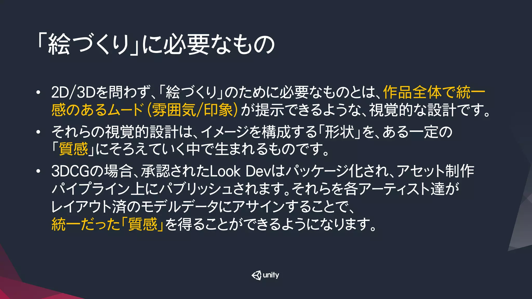 「絵づくり」に必要なもの
•  ２D/3Dを問わず、「絵づくり」のために必要なものとは、作品全体で統一
感のあるムード（雰囲気/印象）が提示できるような、視覚的な設計です。
•  それらの視覚的設計は、イメージを構成する「形状」を、ある一定の
「質感」にそろえていく中で生まれるものです。
•  ３DCGの場合、承認されたLook Devはパッケージ化され、アセット制作
パイプライン上にパブリッシュされます。それらを各アーティスト達が
レイアウト済のモデルデータにアサインすることで、
統一だった「質感」を得ることができるようになります。
 
