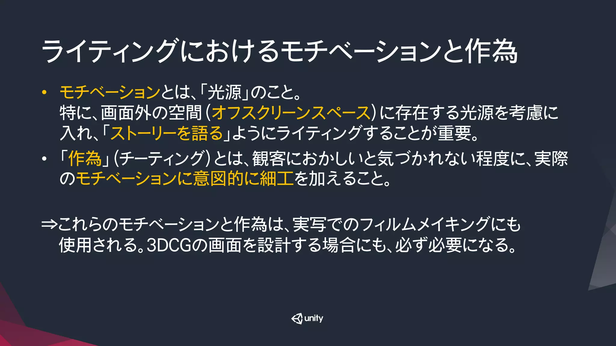 ライティングにおけるモチベーションと作為
•  モチベーションとは、「光源」のこと。
特に、画面外の空間（オフスクリーンスペース）に存在する光源を考慮に
入れ、「ストーリーを語る」ようにライティングすることが重要。
•  「作為」（チーティング）とは、観客におかしいと気づかれない程度に、実際
のモチベーションに意図的に細工を加えること。

⇒これらのモチベーションと作為は、実写でのフィルムメイキングにも
　　使用される。3DCGの画面を設計する場合にも、必ず必要になる。
 