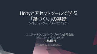 Unityとアセットツールで学ぶ
「絵づくり」の基礎
ライト、シェーダー、イメージエフェクト
ユニティ・テクノロジーズ・ジャパン合同会社
コミュニティエバンジェリスト
小林信行
2016/04/05 Tue @Unite 2016 Tokyo	
 
