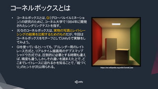 コーネルボックスとは
•  コーネルボックスとは、GI（グローバルイルミネーショ
ン）の研究のために、コーネル大学で1984年に開発
されたレンダリングテストを指す。
•  元々のコーネルボックスは、実物の写真とレイトレー
シングの結果を比較するためのものだが、今回は
コーネルボックスをモチーフとしてUnity5で実験をし
てみよう。
•  GIを使っているといっても、プリレンダー用のレイト
レース方式と、リアルタイム描画用のデプスマップ
シャドウ方式では、圧倒的に必要とする時間も違え
ば、精度も違う。しかしその違いを踏まえた上で、ど
こまでレイトレースに迫れるかを知ることで、「絵づく
り」のヒントが沢山得られる。
 https://en.wikipedia.org/wiki/Cornell_box	
 
