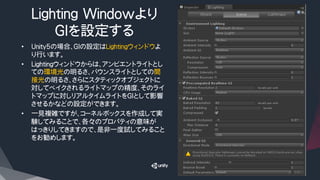 Lighting Windowより
GIを設定する
•  Unity5の場合、GIの設定はLightingウィンドウよ
り行います。
•  Lightingウィンドウからは、アンビエントライトとし
ての環境光の明るさ、バウンスライトとしての間
接光の明るさ、さらにスタティックオブジェクトに
対してベイクされるライトマップの精度、そのライ
トマップに対しリアルタイムライトをGIとして影響
させるかなどの設定ができます。
•  一見複雑ですが、コーネルボックスを作成して実
験してみることで、各々のプロパティの意味が
はっきりしてきますので、是非一度試してみること
をお勧めします。
 