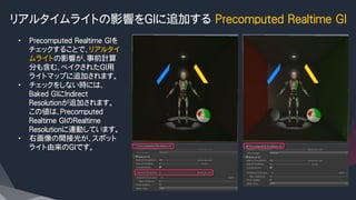 リアルタイムライトの影響をGIに追加する Precomputed Realtime GI
•  Precomputed Realtime GIを
チェックすることで、リアルタイ
ムライトの影響が、事前計算
分も含む、ベイクされたGI用
ライトマップに追加されます。
•  チェックをしない時には、
Baked GIにIndirect　
Resolutionが追加されます。
この値は、Precomputed
Realtime GIのRealtime
Resolutionに連動しています。
•  右画像の間接光が、スポット
ライト由来のGIです。
 