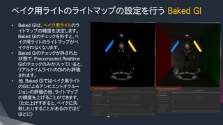 ベイク用ライトのライトマップの設定を行う Baked GI
•  Baked GIは、ベイク用ライトのラ
イトマップの精度を決定します。
Baked GIのチェックを外すと、ベ
イク用ライトのライトマップがベ
イクされなくなります。
•  Baked GIのチェックが外された
状態で、Precomputed Realtime
GIのチェックのみが入っていると、
リアルタイムライトのGIのみ評価
されます。
•  他、Baked GIではベイク用ライト
のGIによるアンビエントオクルー
ジョンの評価の他、ライトマップ
の精度を上げることができます。
（ただ上げすぎると、ベイクに失
敗したりすることがあるのでほど
ほどに）
 